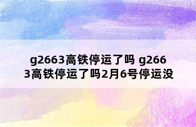 g2663高铁停运了吗 g2663高铁停运了吗2月6号停运没